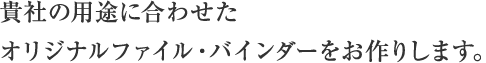 貴社の用途に合わせたオリジナルファイル・バインダーをお作りします。